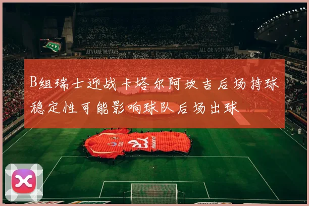 B组瑞士迎战卡塔尔阿坎吉后场持球稳定性可能影响球队后场出球