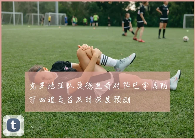 克罗地亚队莫德里奇对阵巴拿马防守回追是否及时深度预测