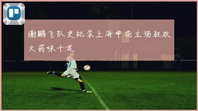 谢鹏飞队史纪录上海申花主场狂欢火药味十足