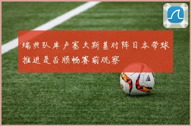 瑞典队库卢塞夫斯基对阵日本带球推进是否顺畅赛前观察