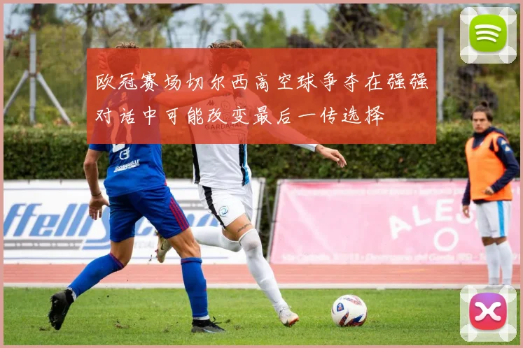欧冠赛场切尔西高空球争夺在强强对话中可能改变最后一传选择