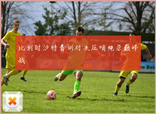 比利时沙特青训对决压哨绝杀巅峰战