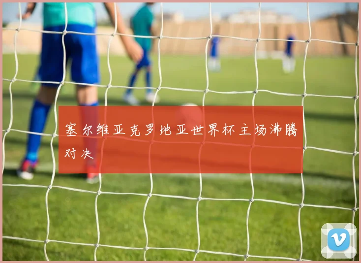塞尔维亚克罗地亚世界杯主场沸腾对决