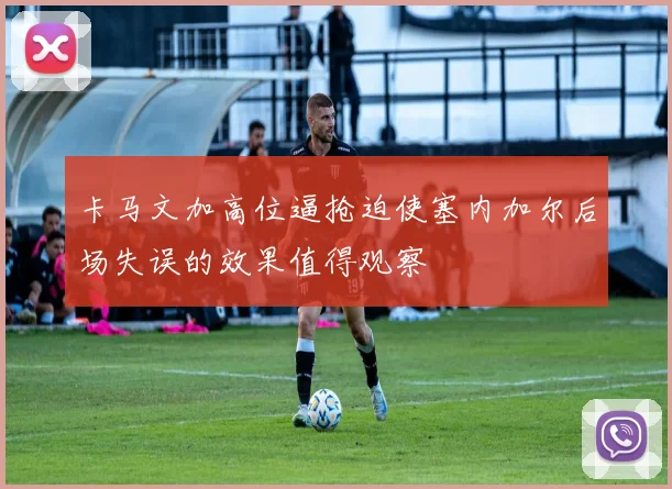 卡马文加高位逼抢迫使塞内加尔后场失误的效果值得观察