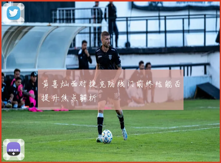 黄喜灿面对捷克防线门前终结能否提升焦点解析