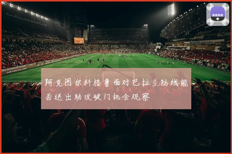 阿克图尔科格鲁面对巴拉圭防线能否送出助攻破门机会观察