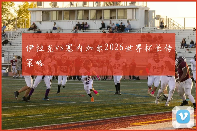 伊拉克vs塞内加尔2026世界杯长传策略