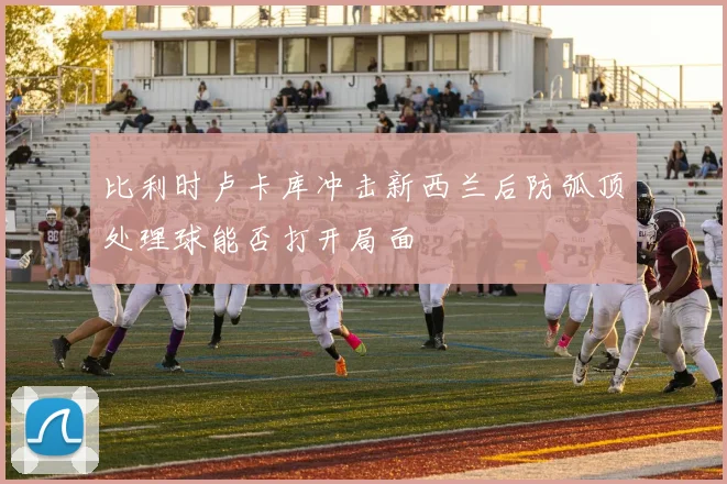 比利时卢卡库冲击新西兰后防弧顶处理球能否打开局面