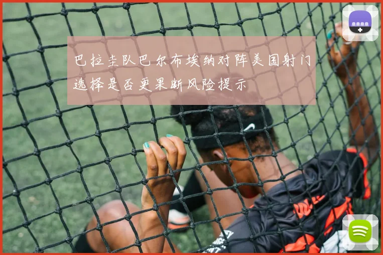 巴拉圭队巴尔布埃纳对阵美国射门选择是否更果断风险提示